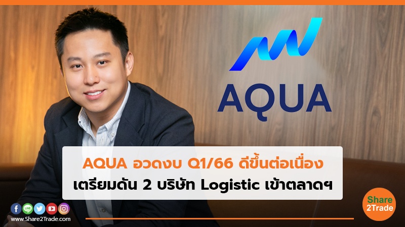 AQUA อวดงบ Q1/66 ดีขึ้นต่อเนื่อง เตรียมดัน 2 บริษัท Logistic เข้าตลาดฯ
