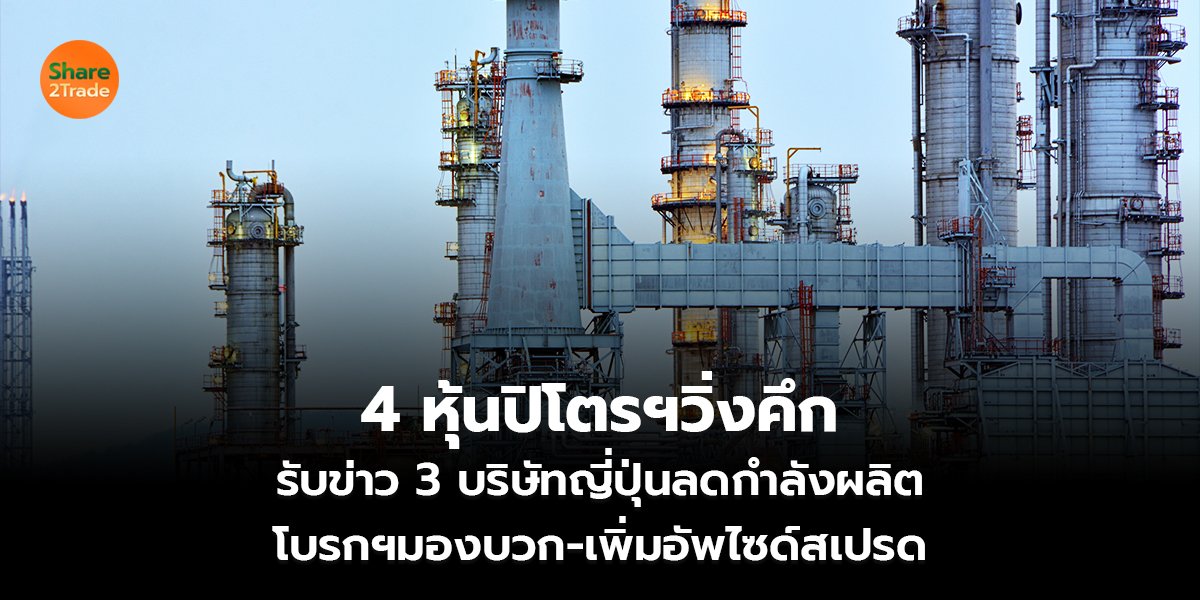 4 หุ้นปิโตรฯวิ่งคึก  รับข่าว 3 บริษัทญี่ปุ่นลดกำลังผลิต  โบรกฯมองบวก-เพิ่มอัพไซด์สเปรด   