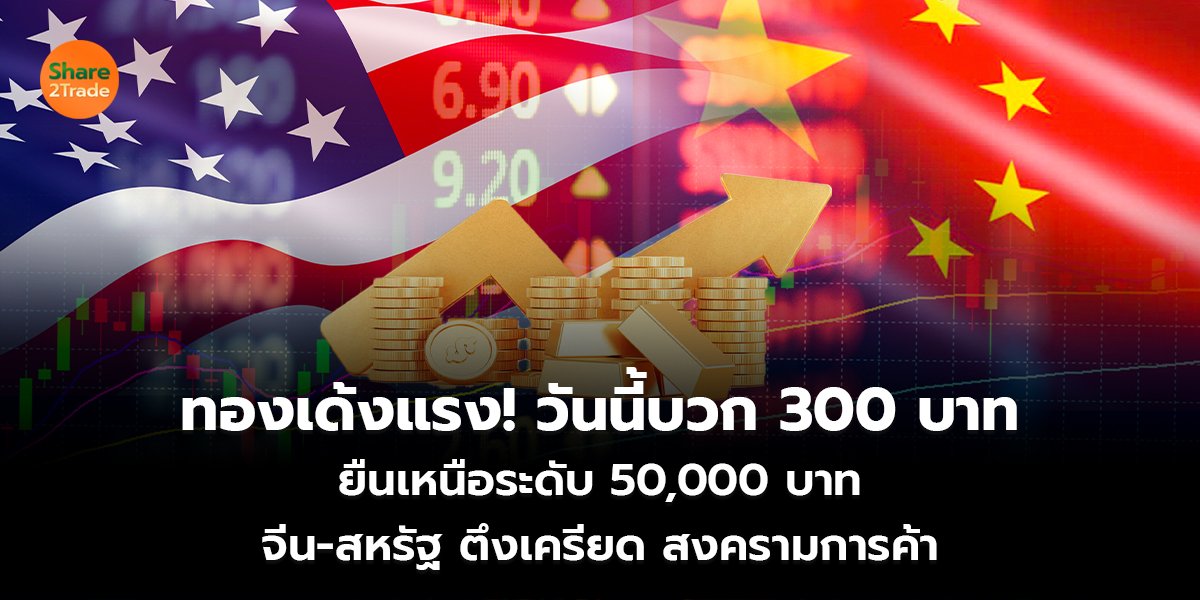 ทองเด้งแรง! วันนี้บวก 300 บาท ยืนเหนือระดับ 50,000 บาท จีน-สหรัฐ ตึงเครียด สงครามการค้า