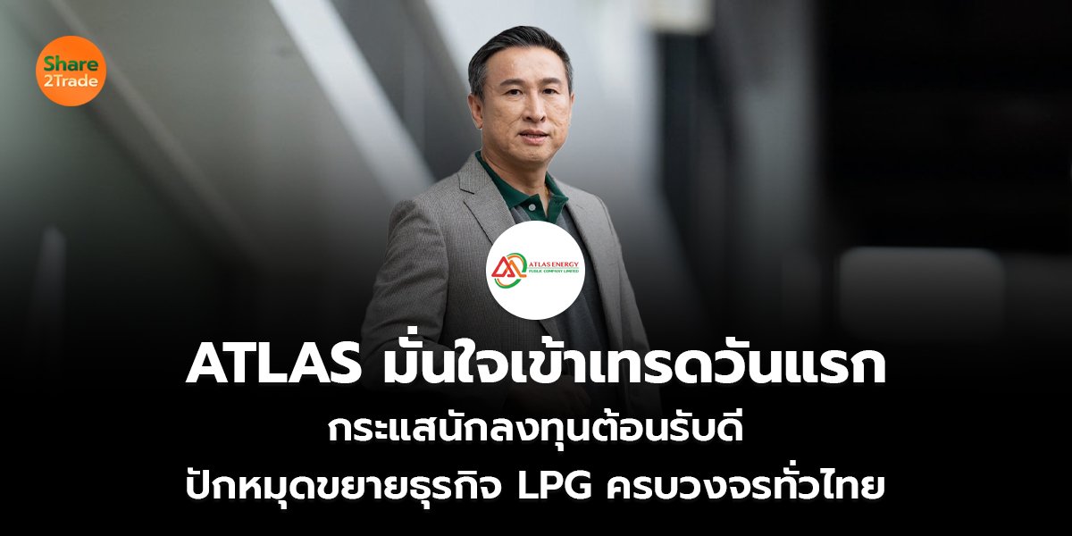 ATLAS มั่นใจเข้าเทรดวันแรก กระแสนักลงทุนต้อนรับดี  ปักหมุดขยายธุรกิจ LPG ครบวงจรทั่วไทย