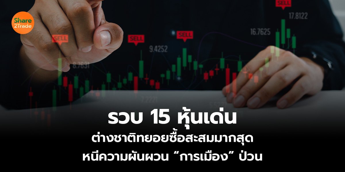 รวบ 15 หุ้นเด่น ต่างชาติทยอยซื้อสะสมมากสุด หนีความผันผวน “การเมือง” ป่วน