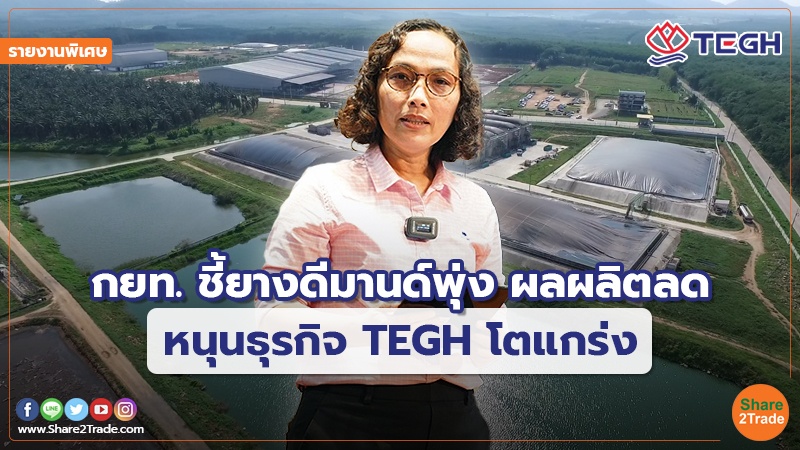 รายงานพิเศษ : กยท. ชี้ยางดีมานด์พุ่ง ผลผลิตลด หนุนธุรกิจ TEGH โตแกร่ง