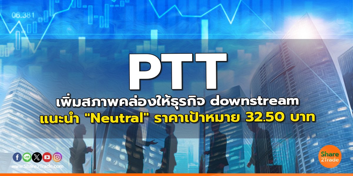 PTT เพิ่มสภาพคล่องให้ธุรกิจ downstream แนะนำ "Neutral" ราคาเป้าหมาย 32.50 บาท